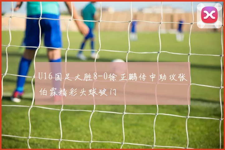 U16国足大胜8-0徐正鹏传中助攻张伯霖精彩头球破门