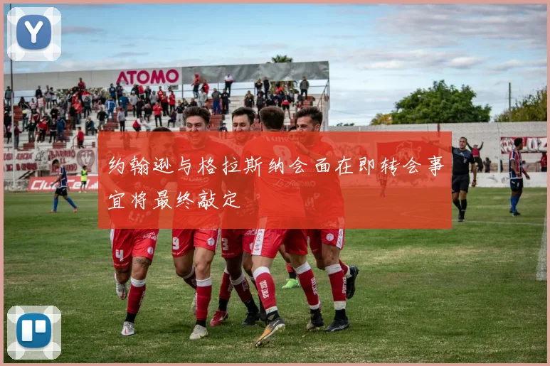 约翰逊与格拉斯纳会面在即转会事宜将最终敲定