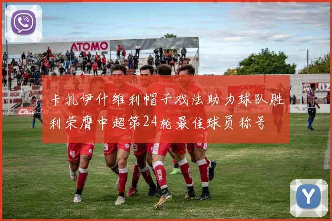 卡扎伊什维利帽子戏法助力球队胜利荣膺中超第24轮最佳球员称号