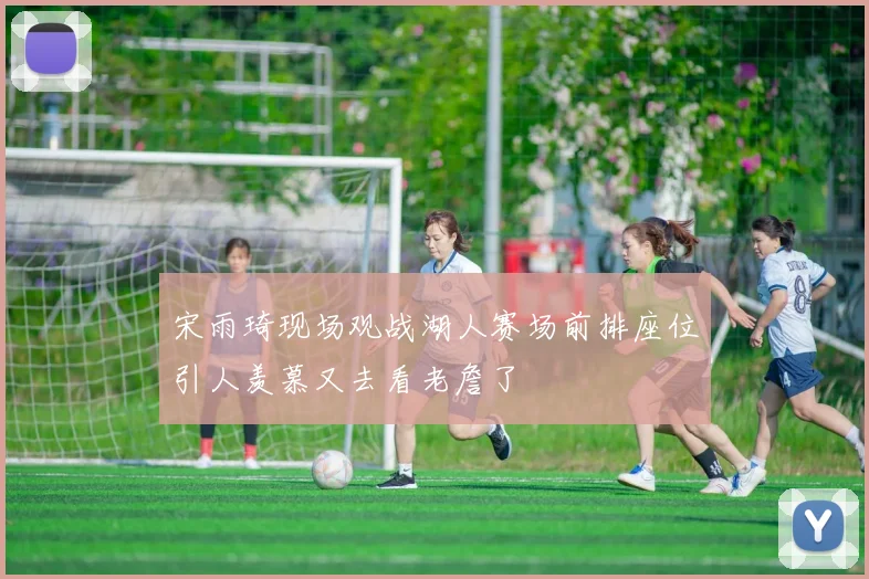 宋雨琦现场观战湖人赛场前排座位引人羡慕又去看老詹了