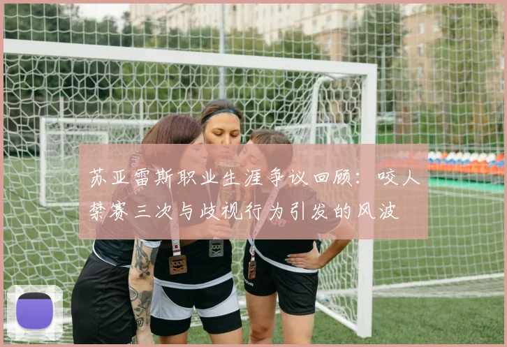 苏亚雷斯职业生涯争议回顾：咬人禁赛三次与歧视行为引发的风波